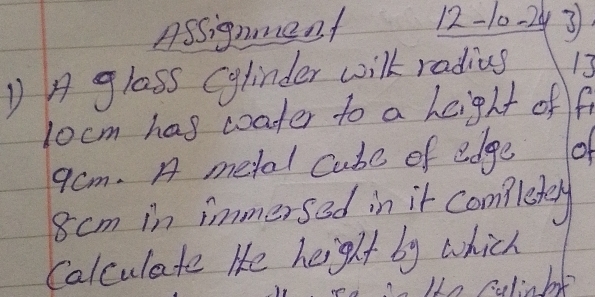 Assignment 12-10-2y 3 
D A glass Cylinder wilk radius 13
locm has coater to a height off
9cm. A metal Cube of edge of
8 cm in immersed in it comletey 
Calculate He height by which