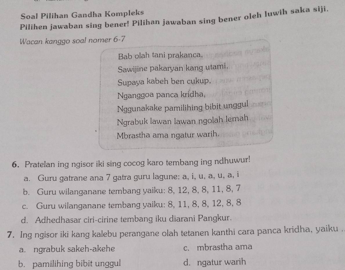 Soal Pilihan Gandha Kompleks
Pilihen jawaban sing bener! Pilihan jawaban sing bener oleh luwih saka siji.
Wacan kanggo soal nomer 6-7
Bab olah tani prakanca,
Sawijine pakaryan kang utami,
Supaya kabeh ben cukup,
Nganggoa panca kridha,
Nggunakake pamilihing bibit unggul
Ngrabuk lawan lawan ngolah lemah
Mbrastha ama ngatur warih.
6. Pratelan ing ngisor iki sing cocog karo tembang ing ndhuwur!
a. Guru gatrane ana 7 gatra guru lagune: a, i, u, a, u, a, i
b. Guru wilanganane tembang yaiku: 8, 12, 8, 8, 11, 8, 7
c. Guru wilanganane tembang yaiku: 8, 11, 8, 8, 12, 8, 8
d. Adhedhasar ciri-cirine tembang iku diarani Pangkur.
7. Ing ngisor iki kang kalebu perangane olah tetanen kanthi cara panca kridha, yaiku .
a. ngrabuk sakeh-akehe c. mbrastha ama
b. pamilihing bibit unggul d. ngatur warih