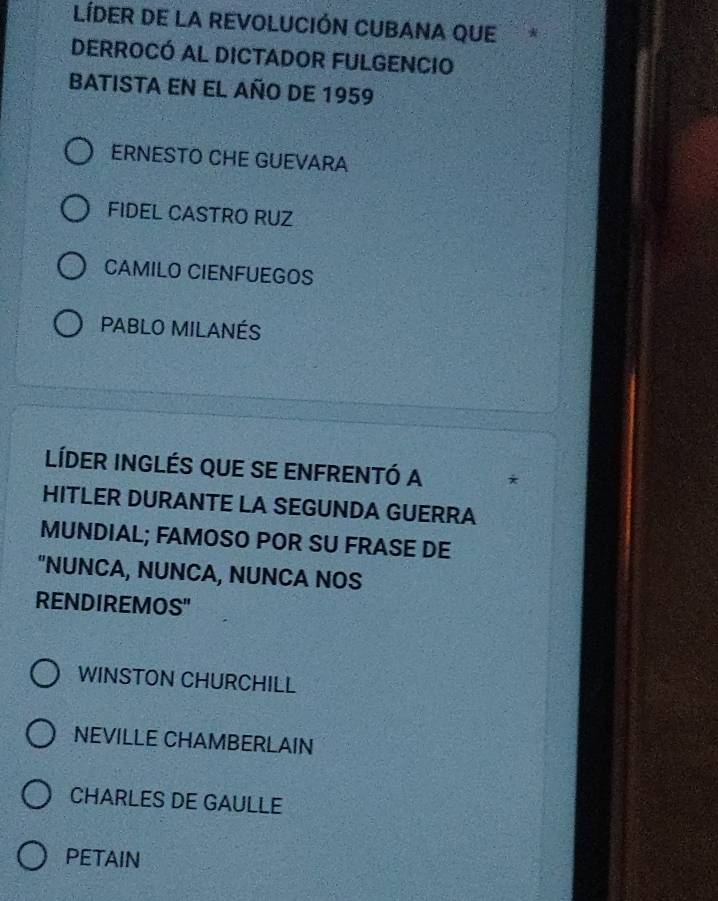 LíDER DE LA REVOLUCIÓN CUBANA QUE
DERROCÓ AL DICTADOR FULGENCIO
BATISTA EN EL AÑO DE 1959
ERNESTO CHE GUEVARA
FIDEL CASTRO RUZ
CAMILO CIENFUEGOS
PABLO MILANÉS
LíDer InGléS qUE sE ENFrENtó a *
HITLER DURANTE LA SEGUNDA GUERRA
MUNDIAL; FAMOSO POR SU FRASE DE
"NUNCA, NUNCA, NUNCA NOS
RENDIREMOS"
WINSTON CHURCHILL
NEVILLE CHAMBERLAIN
CHARLES DE GAULLE
PETAIN