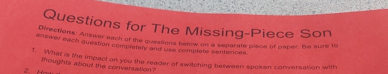 Questions for The Missing-Piece Son 
Directions: Answer each of the questions below on a separate piece of paper. Be sure to 
answer each question completely and use complete sentences. 
1. What is the impact on you the reader of switching between spoken conversation with 
thoughts about the conversation? 
2. Ha