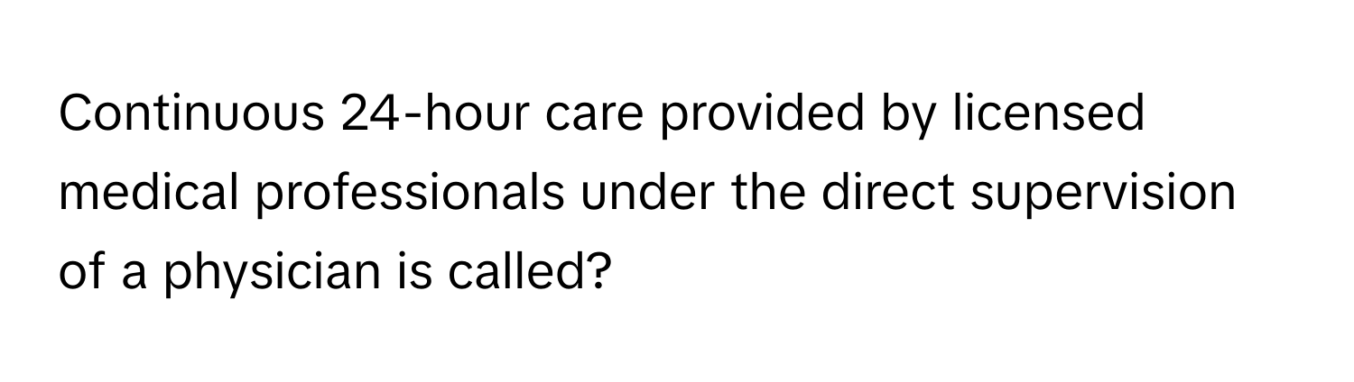 Continuous 24-hour care provided by licensed medical professionals under the direct supervision of a physician is called?