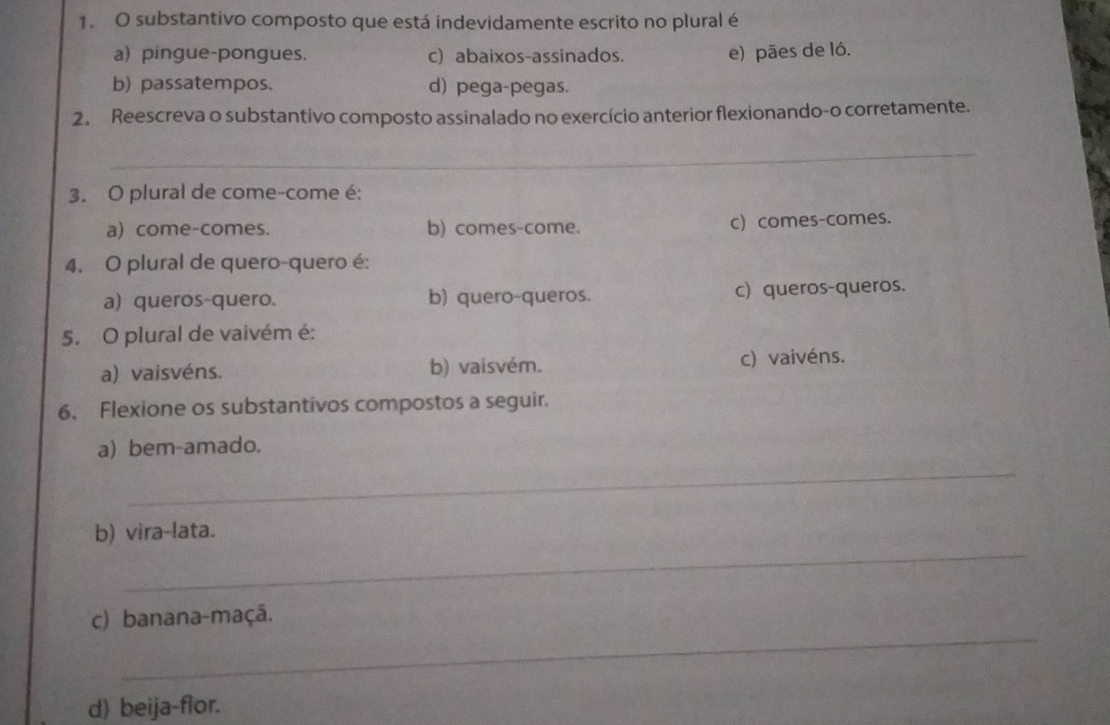 substantivo composto que está indevidamente escrito no plural é
a) pingue-pongues. c) abaixos-assinados. e) pães de ló.
b) passatempos. d) pega-pegas.
2. Reescreva o substantivo composto assinalado no exercício anterior flexionando-o corretamente.
_
3. O plural de come-come é:
a) come-comes. b) comes-come. c) comes-comes.
4. O plural de quero-quero é:
a) queros-quero. b) quero-queros. c) queros-queros.
5. O plural de vaivém é:
a) vaisvéns. b) vaisvém. c) vaivéns.
6. Flexione os substantivos compostos a seguir.
a) bem-amado.
_
_
b) vira-lata.
_
c) banana-maçã.
d) beija-flor.