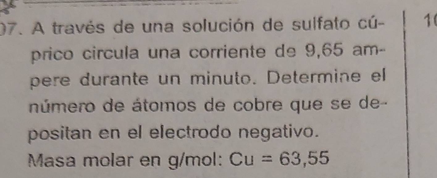 A través de una solución de sulfato cú-
10
prico circula una corriente de 9,65 am- 
pere durante un minuto. Determine el 
número de átomos de cobre que se de- 
positan en el electrodo negativo. 
Masa molar en g/mol : Cu=63,55