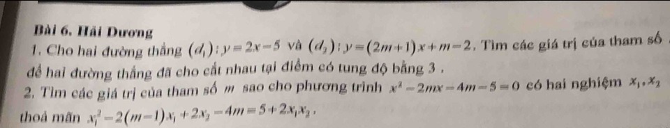 Bài 6, Hải Dương 
1. Cho hai đường thắng (d_1):y=2x-5 và (d_2):y=(2m+1)x+m-2. Tìm các giá trị của tham số 
để hai đường thắng đã cho cắt nhau tại điểm có tung độ bằng 3. 
2. Tìm các giá trị của tham số m sao cho phương trình x^2-2mx-4m-5=0 có hai nghiệm x_1, x_2
thoả mãn x_1^(2-2(m-1)x_1)+2x_2-4m=5+2x_1x_2,