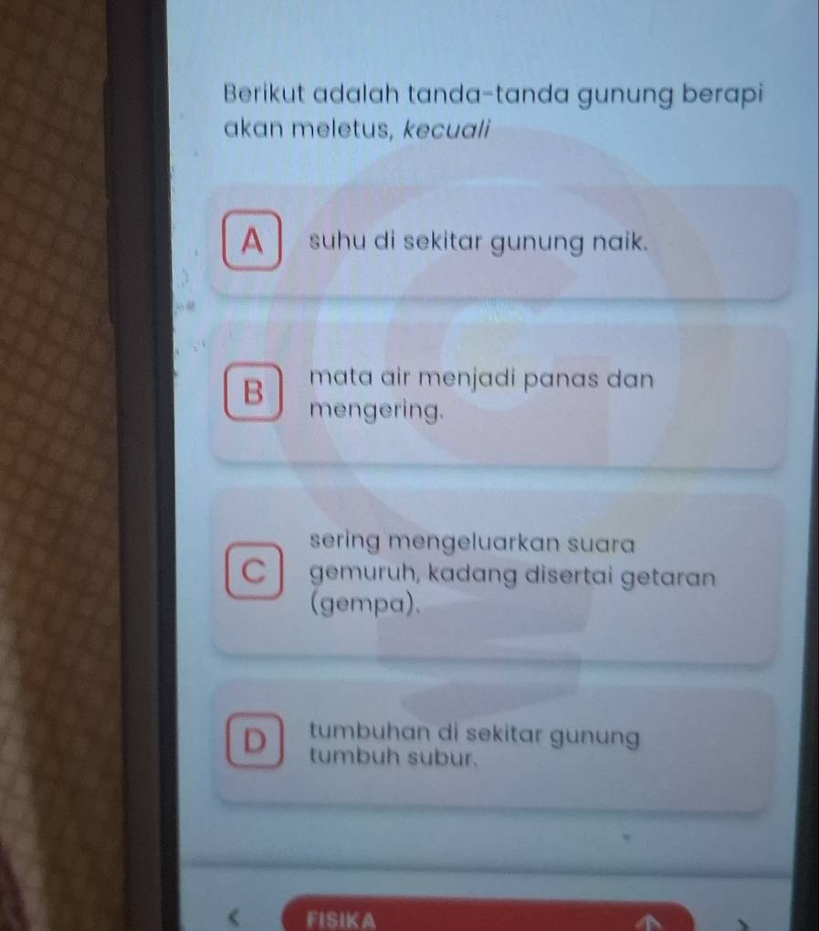 Berikut adalah tanda-tanda gunung berapi
akan meletus, kecuali
A suhu di sekitar gunung naik.
mata air menjadi panas dan
B mengering.
sering mengeluarkan suara
C gemuruh, kadang disertai getaran
(gempa).
D tumbuhan di sekitar gunung
tumbuh subur.
FISIKA