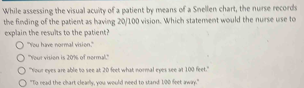 While assessing the visual acuity of a patient by means of a Snellen chart, the nurse records
the finding of the patient as having 20/100 vision. Which statement would the nurse use to
explain the results to the patient?
"You have normal vision."
''Your vision is 20% of normal.''
"Your eyes are able to see at 20 feet what normal eyes see at 100 feet."
"To read the chart clearly, you would need to stand 100 feet away."