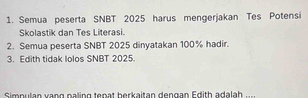 Semua peserta SNBT 2025 harus mengerjakan Tes Potensi 
Skolastik dan Tes Literasi. 
2. Semua peserta SNBT 2025 dinyatakan 100% hadir. 
3. Edith tidak lolos SNBT 2025. 
Simpulan vạng paling tepat berkaitan dengan Edith adalah ....