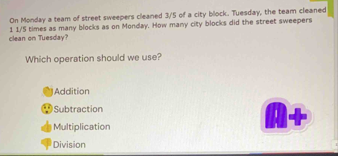 On Monday a team of street sweepers cleaned 3/5 of a city block. Tuesday, the team cleaned
1 1/5 times as many blocks as on Monday. How many city blocks did the street sweepers
clean on Tuesday?
Which operation should we use?
Addition
Subtraction
Multiplication
Division