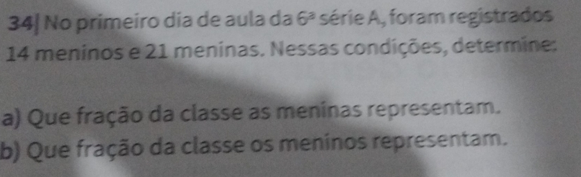 34| No primeiro dia de aula da 6^3 série A, foram registrados
14 meninos e 21 meninas. Nessas condições, determine: 
a) Que fração da classe as meninas representam. 
b) Que fração da classe os meninos representam.