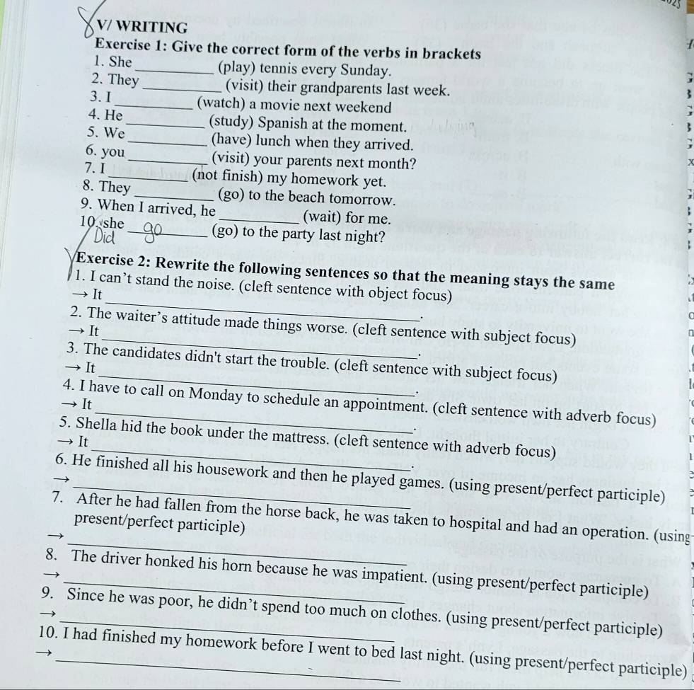 V/ WRITING 
Exercise 1: Give the correct form of the verbs in brackets 
1. She _(play) tennis every Sunday. 
2. They_ (visit) their grandparents last week. 
3. I _(watch) a movie next weekend 
4. He_ (study) Spanish at the moment. 
5. We _(have) lunch when they arrived. 
6. you_ (visit) your parents next month? 
X 
7. I_ (not finish) my homework yet. 
8. They_ (go) to the beach tomorrow. 
9. When I arrived, he _(wait) for me. 
10 she _(go) to the party last night? 
Exercise 2: Rewrite the following sentences so that the meaning stays the same 
_ 
1. I can’t stand the noise. (cleft sentence with object focus) 
→ It 
. 
C 
2. The waiter’s attitude made things worse. (cleft sentence with subject focus) 
→ It 
. 
3. The candidates didn't start the trouble. (cleft sentence with subject focus) 
→ It 
. 
4. I have to call on Monday to schedule an appointment. (cleft sentence with adverb focus) 
→ It 
. 
5. Shella hid the book under the mattress. (cleft sentence with adverb focus) 
→ It 
. 
6. He finished all his housework and then he played games. (using present/perfect participle) 
_ 
7. After he had fallen from the horse back, he was taken to hospital and had an operation. (using 
present/perfect participle) 
8. The driver honked his horn because he was impatient. (using present/perfect participle) 
9. Since he was poor, he didn’t spend too much on clothes. (using present/perfect participle) 
10. I had finished my homework before I went to bed last night. (using present/perfect participle)