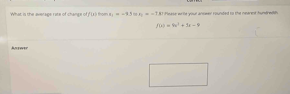 What is the average rate of change of f(x) from x_1=-9.5 to x_2=-7.8 ? Please write your answer rounded to the nearest hundredth.
f(x)=9x^2+5x-9
Answer