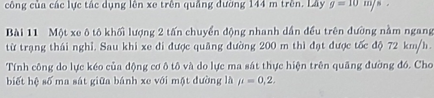 công của các lực tác dụng lên xe trên quảng dưỡng 144 m trên. Lây g=10m/s
Bài 11 Một xe ô tô khối lượng 2 tấn chuyển động nhanh dần đều trên dường nằm ngang 
từ trạng thái nghỉ, Sau khi xe di được quãng dường 200 m thì đạt được tốc độ 72 km/h. 
Tính công do lực kéo của động cơ ô tô và do lực ma sát thực hiện trên quãng đường đó. Cho 
biết hệ số ma sát giữa bánh xe với mặt đường là mu =0,2,