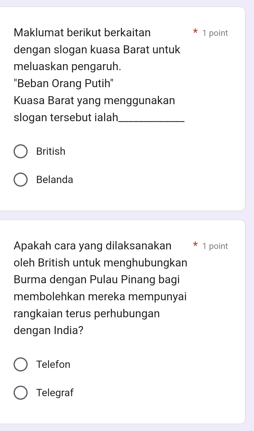 Maklumat berikut berkaitan 1 point
dengan slogan kuasa Barat untuk
meluaskan pengaruh.
''Beban Orang Putih'
Kuasa Barat yang menggunakan
slogan tersebut ialah_
British
Belanda
Apakah cara yang dilaksanakan 1 point
oleh British untuk menghubungkan
Burma dengan Pulau Pinang bagi
membolehkan mereka mempunyai
rangkaian terus perhubungan
dengan India?
Telefon
Telegraf