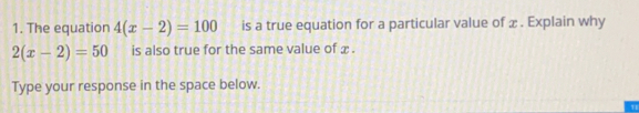 The equation 4(x-2)=100 is a true equation for a particular value of x. Explain why
2(x-2)=50 is also true for the same value of x.
Type your response in the space below.
''