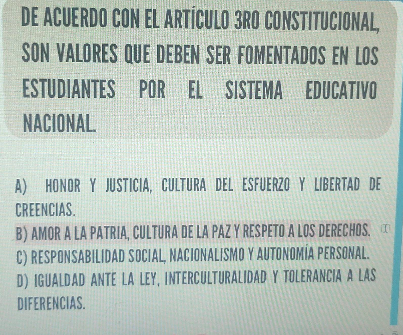 DE ACUERDO CON EL ARTÍCULO 3RO CONSTITUCIONAL,
SON VALORES QUE DEBEN SER FOMENTADOS EN LOS
ESTUDIANTES POR EL SISTEMA EDUCATIVO
NACIONAL.
A) HONOR Y JUSTICIA, CULTURA DEL ESFUERZO Y LIBERTAD DE
CREENCIAS.
B) AMOR A LA PATRIA, CULTURA DE LA PAZ Y RESPETO A LOS DERECHOS.
C) RESPONSABILIDAD SOCIAL, NACIONALISMO Y AUTONOMÍA PERSONAL.
D) IGUALDAD ANTE LA LEY, INTERCULTURALIDAD Y TOLERANCIA A LAS
DIFERENCIAS.