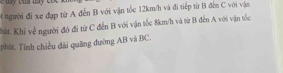 et người đi xe đạp từ A đến B với vận tốc 12km/h và đi tiếp từ B đến C với vận 
Chút. Khi về người đó đi từ C đến B với vận tốc 8km/h và từ B đến A với vận tốc 
phút. Tính chiều dài quãng đường AB và BC.