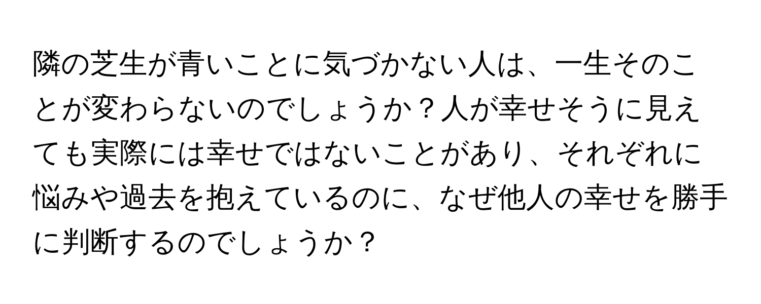 隣の芝生が青いことに気づかない人は、一生そのことが変わらないのでしょうか？人が幸せそうに見えても実際には幸せではないことがあり、それぞれに悩みや過去を抱えているのに、なぜ他人の幸せを勝手に判断するのでしょうか？