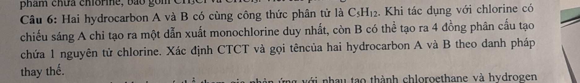 phẩm chữa chiormne, bão gồm 
Câu 6: Hai hydrocarbon A và B có cùng công thức phân tử là C_5H_12. Khi tác dụng với chlorine có 
chiếu sáng A chỉ tạo ra một dẫn xuất monochlorine duy nhất, còn B có thể tạo ra 4 đồng phân cấu tạo 
chứa 1 nguyên tử chlorine. Xác định CTCT và gọi têncủa hai hydrocarbon A và B theo danh pháp 
thay thế. 
* v ớ i nhau tạo thành chloroethane và hydrogen