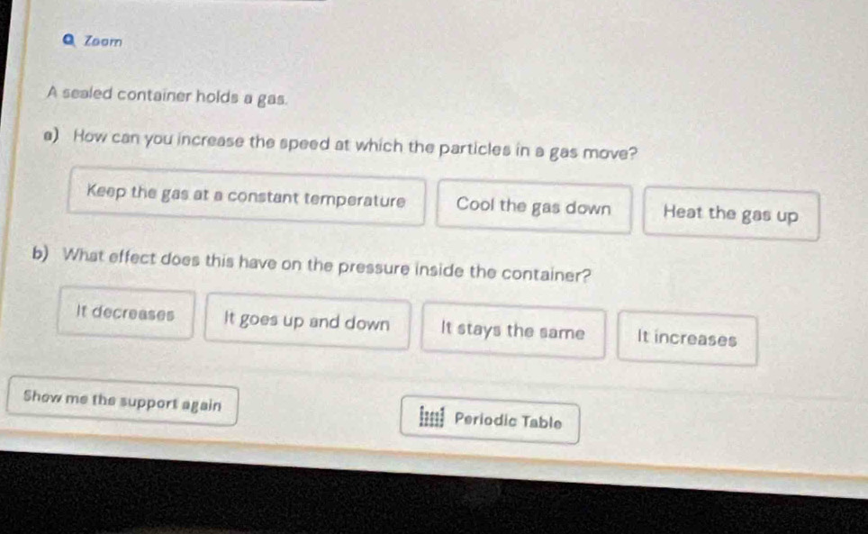 Zoom
A sealed container holds a gas.
a) How can you increase the speed at which the particles in a gas move?
Keep the gas at a constant temperature Cool the gas down Heat the gas up
b) What effect does this have on the pressure inside the container?
It decreases It goes up and down It stays the same It increases
Show me the support again Periodic Table