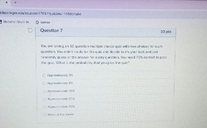 + +
Atlecolleges.edu/courses/27857/quizzes/116530/take
Students | South Se canvas
Question 7 10 pts
You are taking an 10 question multiple choice quiz with two choices for each
question. You didn't study for the quiz and decide to try your luck and just
randomly guess at the answer for every question. You need 70% correct to pass
the quiz. What is the probability that you pass the quiz?
Approximately 0%
Approximately 5%
Aporeximately 10%
Approximatelly 25%
Approximately 50%
None of the above.