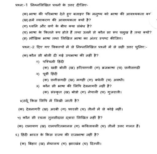 प्रश्न:-1 निम्नलिखित प्रश्नों के उत्तर दीजिए-
(क)भषा की परिभाषा देते हुए बताइए कि मनुष्य को भषा की आवश्यकता कर
(ख)हमें व्याकरण की आवश्यकता क्यों है?
(ग) ध्वनि और वर्ण के बीच क्या संबंध है?
(घ) भषा के कितने रूप होते हैं तथा उनमें से कौन सा रूप प्रमुख है तथा क्यों?
(ड) मौखिक भषा तथा लिखित भषा का अंतर सूपष्ट कीजिए।
प्रश्न:-2 दिए गए विकल्पों में से निम्नलिखित प्रश्नों में से सही उत्तर चुनिए:-
(क) कौन सी बोली दी गई उपभाषा की नहीं है?
१) पश्चिमी हिंदी
(क) खड़ी बोली (ख) हरियाणवी (ग) ब्रजभाषा (घ) छ्तीसगढ़ी
२) पूर्वी हिंदी
(क) छतीसगढी (ख) मगही (ग) बघेली (घ) अवधी।
३) कौन सी भषा की लिपि देवनागरी नहीं है?
(क) संस्कृत (ख) बोडो (ग) नेपाली (घ) गुजराती।
४)उर्दू किस लिपि में लिखी जाती है?
(क) देवनागरी (ख) अरबी (ग) फ़ारसी (घ) तीनों में से कोई नहीं।
५) कौन सी रचना तुलसीदास दवारा लिखित नहीं है?
(क) रामायण (ख) रामचरितमानस (ग) कवितावली (घ) तीनों उत्तर गलत हैं।
६) हिंदी भरत के किस राज्य की राजभाषा नहीं है?
(क) बिहार (ख) मेघालय (ग) झारखंड (घ) दिल्ली।