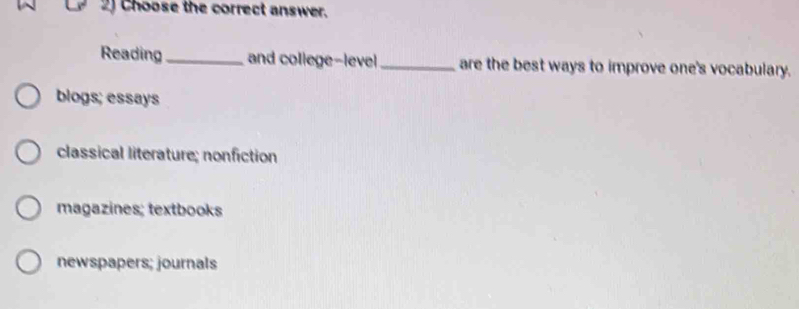 2J Choose the correct answer.
Reading_ and college-level _are the best ways to improve one's vocabulary.
blogs; essays
classical literature; nonfiction
magazines; textbooks
newspapers; journals