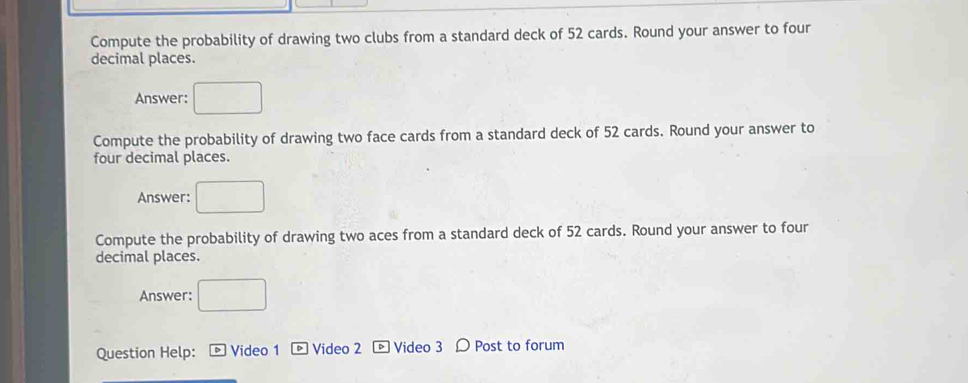 Compute the probability of drawing two clubs from a standard deck of 52 cards. Round your answer to four 
decimal places. 
Answer: □ 
Compute the probability of drawing two face cards from a standard deck of 52 cards. Round your answer to 
four decimal places. 
Answer: □ 
Compute the probability of drawing two aces from a standard deck of 52 cards. Round your answer to four 
decimal places. 
Answer: □ 
Question Help: - Video 1 D Video 2 Video 3 Post to forum