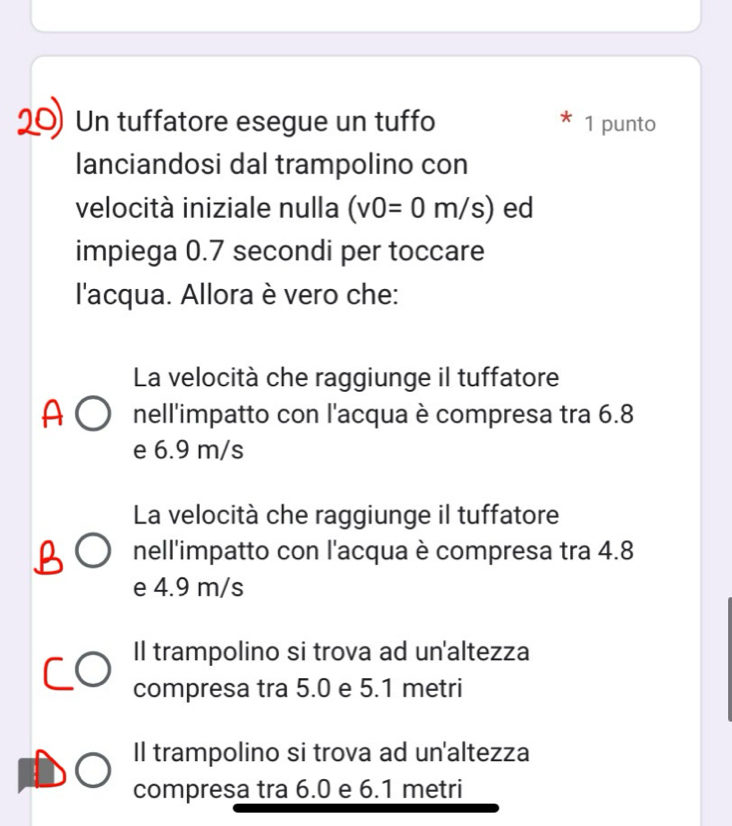 Un tuffatore esegue un tuffo 1 punto
lanciandosi dal trampolino con
velocità iniziale nulla (v0=0m/s) ed
impiega 0.7 secondi per toccare
l'acqua. Allora è vero che:
La velocità che raggiunge il tuffatore
nell'impatto con l'acqua è compresa tra 6.8
e 6.9 m/s
La velocità che raggiunge il tuffatore
nell'impatto con l'acqua è compresa tra 4.8
e 4.9 m/s
Il trampolino si trova ad un'altezza
compresa tra 5.0 e 5.1 metri
Il trampolino si trova ad un'altezza
compresa tra 6.0 e 6.1 metri