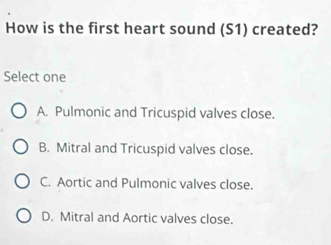 How is the first heart sound (S1) created?
Select one
A. Pulmonic and Tricuspid valves close.
B. Mitral and Tricuspid valves close.
C. Aortic and Pulmonic valves close.
D. Mitral and Aortic valves close.