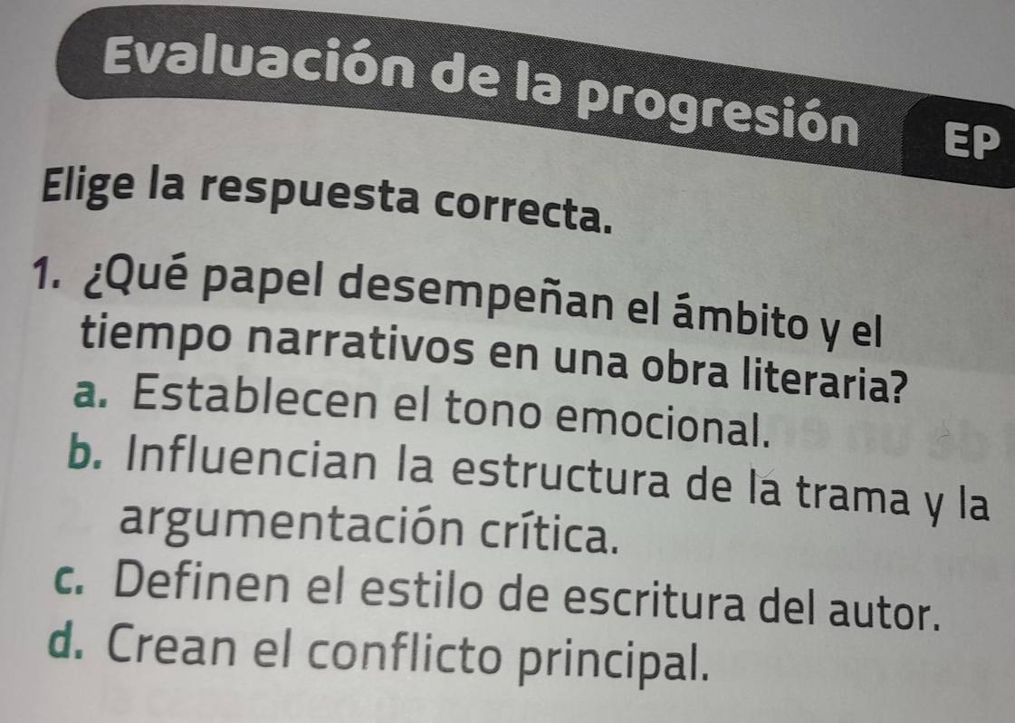 Evaluación de la progresión
Elige la respuesta correcta.
1. ¿Qué papel desempeñan el ámbito y el
tiempo narrativos en una obra literaria?
a. Establecen el tono emocional.
b. Influencian la estructura de la trama y la
argumentación crítica.
c. Definen el estilo de escritura del autor.
d. Crean el conflicto principal.