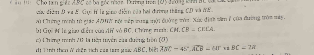 â u 10: Cho tam giác ABC có ba góc nhọn. Đường tròn (D) đường kinh BC cái các 
các điểm D và E. Gọi H là giao điểm của hai đường thắng CD và BE. 
a) Chứng minh tứ giác ADHE nội tiếp trong một đường tròn. Xác định tâm 1 của đường tròn này. 
b) Gọi M là giao điểm của AH và BC. Chứng minh: CM. CB=CECA. 
c) Chứng minh ID là tiếp tuyển của đường tròn (0). 
d) Tính theo R diện tích của tam giác ABC, biết widehat ABC=45°, widehat ACB=60° và BC=2R.