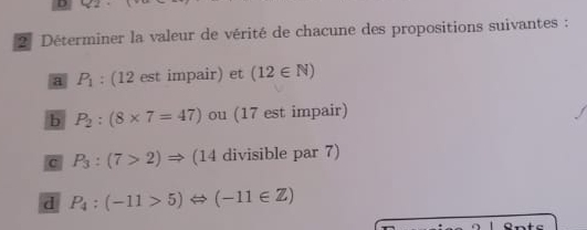 Déterminer la valeur de vérité de chacune des propositions suivantes : 
a P_1 : (12 est impair) et (12∈ N)
b P_2:(8* 7=47) ou (17 est impair) 
c P_3:(7>2)Rightarrow (14 divisible par 7) 
d P_4:(-11>5)Leftrightarrow (-11∈ Z)