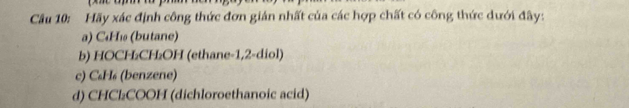 Hãy xác định công thức đơn gián nhất của các hợp chất có công thức dưới đây: 
a) C₄H₁ (butane) 
b) HOCH₂CH₂OH (ethane -1,2-diol) 
c) C₆H₆ (benzene) 
d) CHCl₂COOH (dichloroethanoic acid)