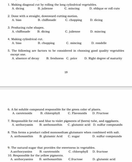 Making diagonal cut by rolling the long cylindrical vegetables.
A. dicing B. julienne C. mincing D. oblique or roll cuts
2. Done with a straight, downward cutting motion.
A. bias B. chiffonade C. chopping D. dicing
3. Producing cube shapes.
A. chiffonade B. dicing C. julienne D. mincing
4. Making cylindrical cut.
A. bias B. chopping C. mincing D. rondelle
5. The following are factors to be considered in choosing good quality vegetables
except one.
A. absence of decay B. freshness C. price D. Right degree of maturity
19
6. A fat soluble compound responsible for the green color of plants.
A. carotenoids B. chlorophyll C. Flavonoids D. Fructose
7. Responsible for red and blue to violet pigments of (beets) tube, and eggplants.
A. anthocyanin B. anthoxanthin C. glutamic acid D. sulfur compounds
8. This forms a product called monosodium glutamate when combined with salt.
A. anthoxanthin B. glutamic Acid C. sugar D. sulfur compounds
9. The natural sugar that provides the sweetness in vegetables.
A.anthocyanins B. carotenoids C. chlorophyll D. fructose
10. Responsible for the yellow pigments.
A. anthocyanins B. anthoxanthin C.fructose D. glutamic acid