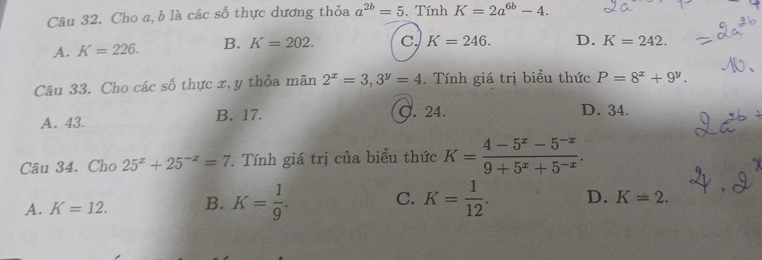 Cho a, b là các số thực dương thỏa a^(2b)=5. Tính K=2a^(6b)-4.
A. K=226.
B. K=202. C. K=246. D. K=242. 
Câu 33. Cho các số thực x, y thỏa mãn 2^x=3, 3^y=4. Tính giá trị biểu thức P=8^x+9^y.
B. 17.
A. 43. ). 24.
D. 34.
Câu 34. Cho 25^x+25^(-x)=7. Tính giá trị của biểu thức K= (4-5^x-5^(-x))/9+5^x+5^(-x) .
A. K=12.
C.
B. K= 1/9 . K= 1/12 . D. K=2.