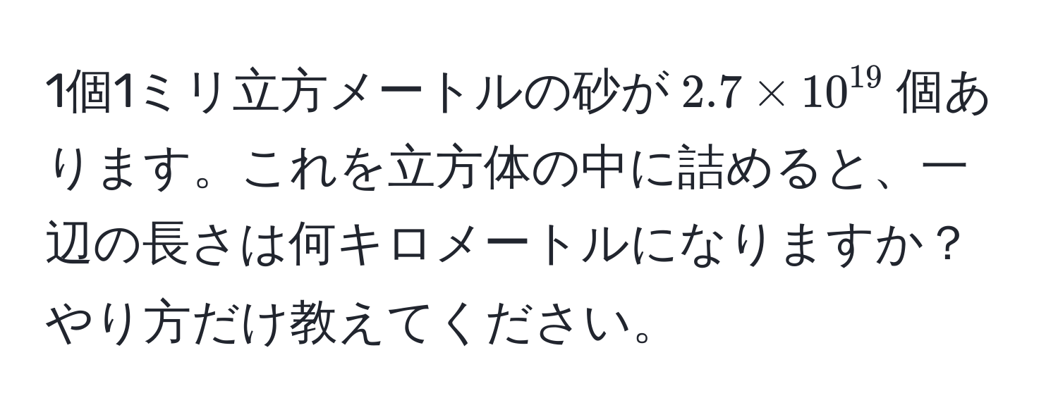 1個1ミリ立方メートルの砂が$2.7 * 10^(19)$個あります。これを立方体の中に詰めると、一辺の長さは何キロメートルになりますか？やり方だけ教えてください。