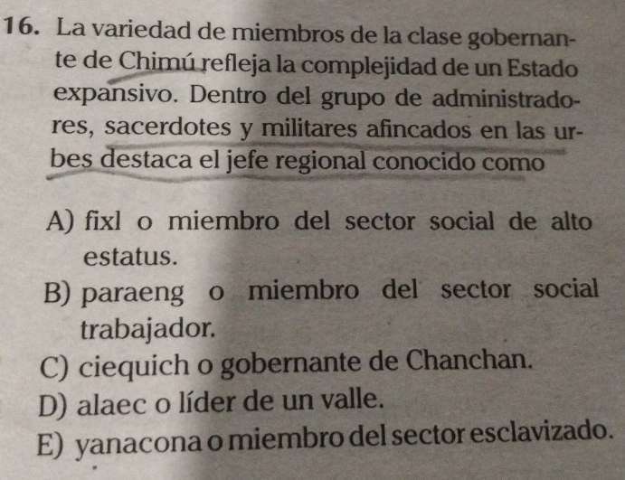 La variedad de miembros de la clase gobernan-
te de Chimú refleja la complejidad de un Estado
expansivo. Dentro del grupo de administrado-
res, sacerdotes y militares afincados en las ur-
bes destaca el jefe regional conocido como
A) fixl o miembro del sector social de alto
estatus.
B) paraeng o miembro del sector social
trabajador.
C) ciequich o gobernante de Chanchan.
D) alaec o líder de un valle.
E) yanacona o miembro del sector esclavizado.