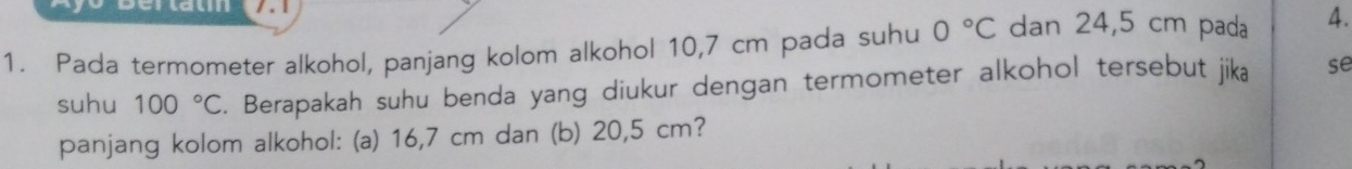 Derlau / . 1 
1. Pada termometer alkohol, panjang kolom alkohol 10,7 cm pada suhu 0°C dan 24,5 cm pada 4. 
suhu 100°C. Berapakah suhu benda yang diukur dengan termometer alkohol tersebut jika se 
panjang kolom alkohol: (a) 16,7 cm dan (b) 20,5 cm?