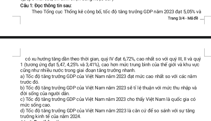 Đọc thông tin sau: 
Theo Tổng cục Thống kê công bố, tốc độ tăng trưởng GDP năm 2023 đạt 5,05% và 
Trang 3/4 - Mã đề 
có xu hướng tăng dần theo thời gian, quý IV đạt 6, 72%, cao nhất so với quý III, II và quý 
1 (tương ứng đạt 5, 47, 4, 25% và 3,41%), cao hơn mức trung bình của thế giới và khu vực 
cũng như nhiều nước trong giai đoạn tăng trưởng nhanh. 
a) Tốc độ tăng trưởng GDP của Việt Nam năm 2023 đạt mức cao nhất so với các năm 
trước đó. 
b) Tốc độ tăng trưởng GDP của Việt Nam năm 2023 sẽ tỉ lệ thuận với mức thu nhập và 
đời sống của người dân. 
c) Tốc độ tăng trưởng GDP của Việt Nam năm 2023 cho thấy Việt Nam là quốc gia có 
mức sống cao. 
d) Tốc độ tăng trưởng GDP của Việt Nam năm 2023 là căn cứ để so sánh với sự tăng 
trưởng kinh tế của năm 2024.