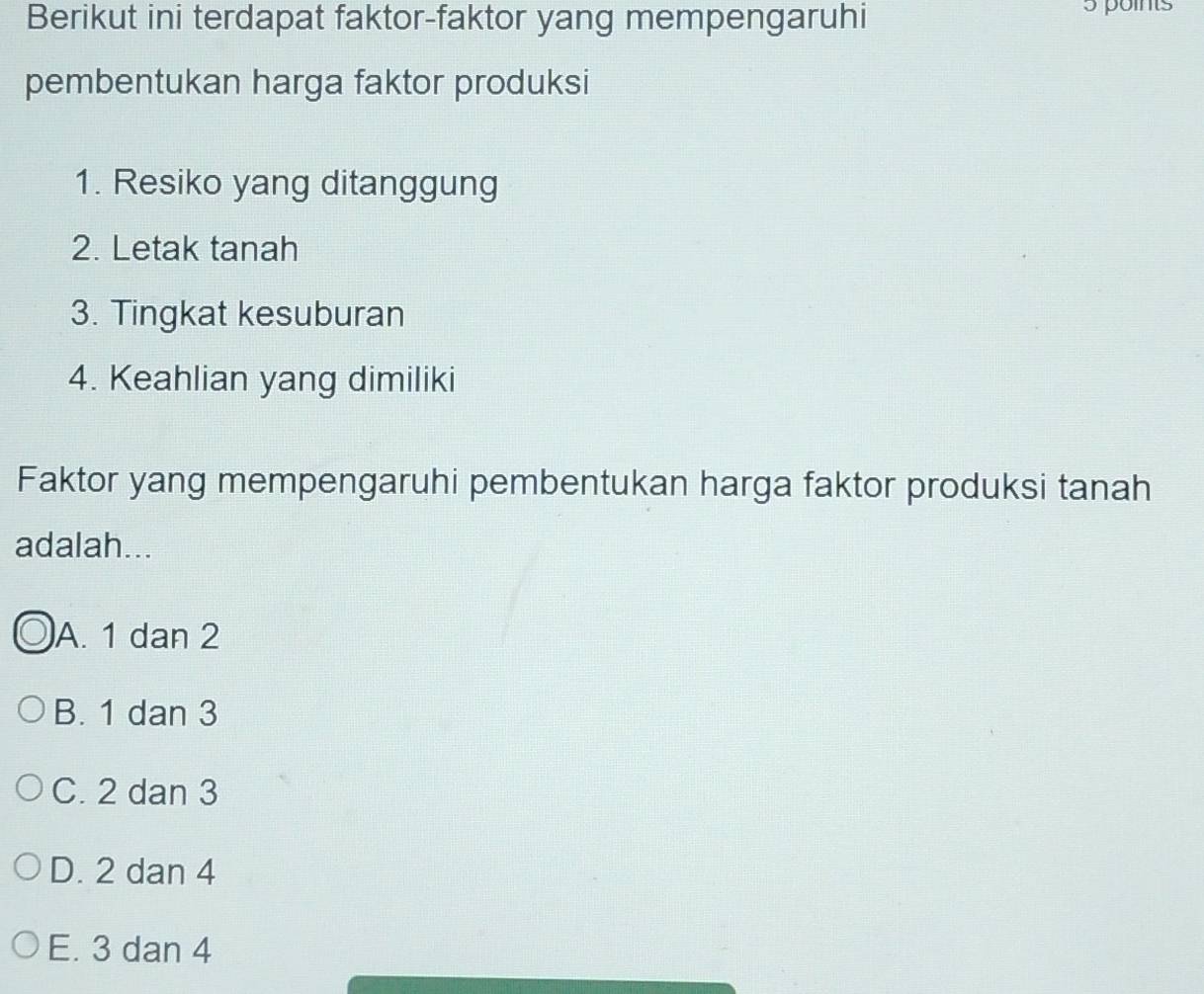 Berikut ini terdapat faktor-faktor yang mempengaruhi
5 points
pembentukan harga faktor produksi
1. Resiko yang ditanggung
2. Letak tanah
3. Tingkat kesuburan
4. Keahlian yang dimiliki
Faktor yang mempengaruhi pembentukan harga faktor produksi tanah
adalah...
A. 1 dan 2
B. 1 dan 3
C. 2 dan 3
D. 2 dan 4
E. 3 dan 4