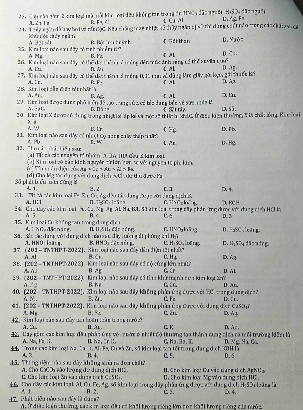 4 đặc nguội.
23. Cặp nào gồm 2 kim loại mà mỗi kim loại đều không tan trong dd HNO_3 đặc nguội; H_2SO , Fe
A. Zn, Fe B. Fe, Al C. Cu, Al D. Ag
24. Thủy ngân dễ bay hơi và rất độC. Nếu chẳng may nhiệt kế thủy ngân bị vỡ thì dùng chất nào trong các chất sau đế
khử độc thủy ngân?
A. Bột sắt B. Bột lưu huỳnh C. Bột than D. Nước
25. Kim loại nào sau đây có tính nhiễm từ?
A. Mg. B. Fe. C. Al. D. Cu.
26. Kim loại nào sau đây có thể dát thành lá mỏng đến mức ánh sáng có thế xuyên qua?
A. Cu. B. Au. C. Al. D. Ag.
27. Kim loại nào sau đây có thể dát thành lá mỏng 0,01 mm và dùng làm giấy gói kẹo, gói thuốc lá?
A. Cu. B. Fe. C. Al. D. Ag.
28. Kim loại dẫn điện tốt nhất là
A. Au. B. Ag. C. Al. D. Cu.
29. Kim loại được dùng phổ biến để tạo trang sức, có tác dụng bảo vệ sức khỏe là
A. BaC. B. Đồng. C. Sắt tây. D. Sắt.
30. Kim loại X được sử dụng trong nhiệt kế, áp kế và một số thiết bị kháC. Ở điều kiện thường, X là chất lỏng. Kim loại
X là
A. W B. Cr. C. Hg. D. Pb.
31. Kim loại nào sau đây có nhiệt độ nóng chảy thấp nhất?
A. Pb B. W. C. Au. D. Hg.
32. Cho các phát biểu sau:
(a) Tất cả các nguyên tố nhóm IA, IIA, IIIA đều là kim loại.
(b) Kim loại có bán kính nguyên tử lớn hơn so với nguyên tố phi kim.
(c) Tính dẫn điện của Ag>Cu>Au>Al>Fe.
(d) Cho Mg tác dụng với dung dịch FeCl₃ dư thu được Fe.
Số phát biểu luôn đúng là
A. 1. B. 2. C. 3. D. 4.
33. Tất cả các kim loại Fe, Zn, Cu, Ag đều tác dụng được với dung dịch là
A. HCl. B. H_2SO_4 loãng. C. HNO_3; o ng. D. KOH
34. Cho dãy các kim loại: Fe, ( u Mg,Ag g, Al, Na, BA. Số kim loại trong dãy phản ứng được với dung dịch HCl là
A. 5 B. 4 C. 6 D. 3
35. Kim loại Cu không tan trong dung dịch
A. HNO: 3 đặc nóng. B. H_2SO_4 đặc nóng. C. HNO_3 loãng. D. H_2SO_4 loãng.
36. Sắt tác dụng với dung dịch nào sau đây luôn giải phóng khí H_2?
A. HNO_3 loãng. B. HNO_3 đặc nóng. C. H_2SO_4 loãng. D. H_2SO_4 4 đặc nóng.
37. (201 - TNTHPT-2022). Kim loại nào sau đây dẫn điện tốt nhất?
A. Al. B. Cu. C. Hg. D. Ag.
38. (202 - TNTHPT-2022). Kim loại nào sau đây có độ cứng lớn nhất?
A. Au B. Ag C. Cr D. Al.
39. (202 - TNTHPT-2022). Kim loại nào sau đây có tính khử mạnh hơn kim loại Zn?
A. Ag B. Na. C. Cu. D. Au.
40. (202 - TNTHPT-2022). Kim loại nào sau đây không phản ứng được với HCl trong dung dịch?
A. Ni. B. Zn. C. Fe. D. Cu.
41. (202 - TNTHPT-2022). Kim loại nào sau đây không phản ứng được với dung dịch CuSO_4
A. Mg. B. Fe. C. Zn. D. Ag.
42. Kim loại nào sau đây tan hoàn toàn trong nước?
A. Cu. B. Ag. C. K. D. Au.
43. Dãy gồm các kim loại đều phản ứng với nước ở nhiệt độ thường tạo thành dung dịch có môi trường kiềm là
A. Na, Fe, K. B. N a.Cr K. C. Na, Ba, K. D. Mg, Na, Ca.
44. Trong các kim loại Na, Ca, K, AI, Fe, Cu và Zn, số kim loại tan tốt trong dung dịch KOH là
A. 3. B. 4. C. 5. D. 6.
45. Thí nghiệm nào sau đây không sinh ra đơn chất?
A. Cho CaCO_3 vào lượng dư dung dịch HCl.  B. Cho kim loại Cu vào dung dịch AgNO_3.
C. Cho kim loại Zn vào dung dịch CuSO_4. D. Cho kim loại Mg vào dung dịch HCl.
46. Cho dãy các kim loại: Al, Cu, Fe, Ag. số kim loại trong dãy phản ứng được với dung dịch H_2SO_4 lo ng là
A. 1. B. 2. C. 3. D. 4.
47. Phát biểu nào sau đây là đúng?
A. Ở điều kiện thường, các kim loại đều có khối lượng riêng lớn hơn khối lượng riêng của nước.