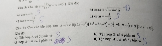 x-frac 10
Câu 3: Cho sin alpha = 12/13 (0° <90°). Khi đỏ:
s) cos alpha <0</tex> b) cos alpha =sqrt(1-sin^2alpha )
c) tan alpha =- 12/5  d) cot alpha =- 5/12 
Câu 4: Cho các tập hợp sau A= x∈ R|(2x-x^2)(2x^2-3x-2)=0 và B= x∈ N^*|3 <30. 
Khi đỏ:
2) Tập hợp A có 3 phần tử
b) Tập hợp B có 4 phần tử.
d) Tập hợp A∪ B
c) hợp A∩ B có 1 phần tử có 5 phần tử