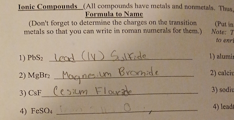 Ionic Compounds__(All compounds have metals and nonmetals. Thus, 
Formula to Name 
(Don't forget to determine the charges on the transition (Put in 
metals so that you can write in roman numerals for them.) Note: T 
to enr 
1) PbS₂ _1) alumi
2) MgBr₂ _2) calciu 
3) CsF _ 3) sodi
4) FeSO₄ _4 lead