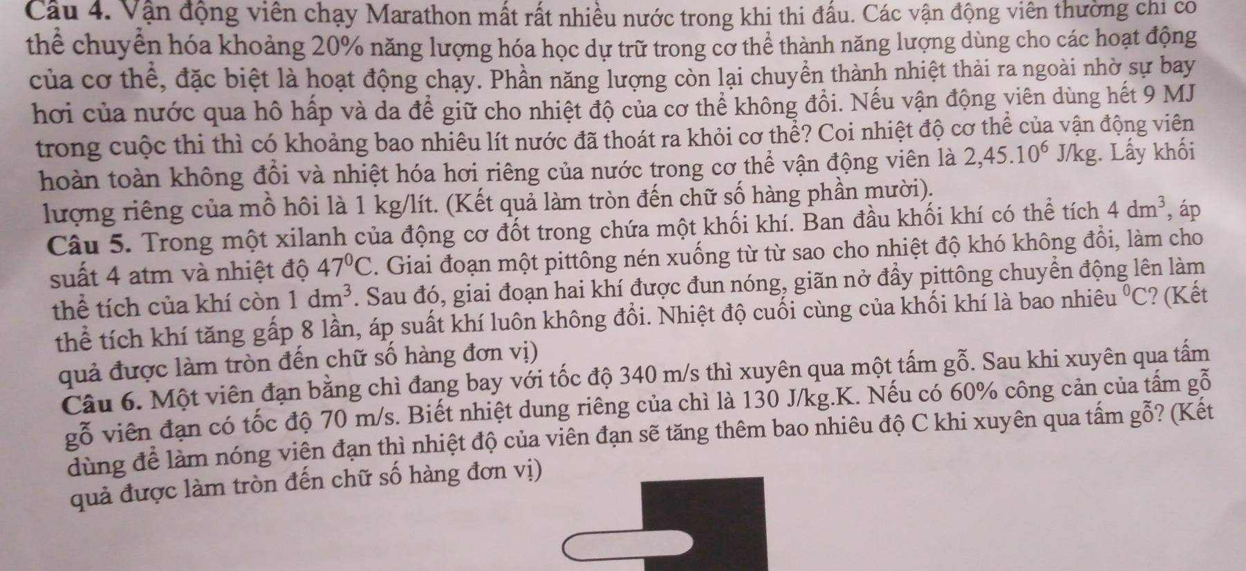 Cầu 4. Vận động viên chạy Marathon mất rất nhiều nước trong khi thi đấu. Các vận động viên thường chi có
thể chuyển hóa khoảng 20% năng lượng hóa học dự trữ trong cơ thể thành năng lượng dùng cho các hoạt động
của cơ thể, đặc biệt là hoạt động chạy. Phần năng lượng còn lại chuyền thành nhiệt thải ra ngoài nhờ sự bay
hơi của nước qua hô hấp và da để giữ cho nhiệt độ của cơ thể không đổi. Nếu vận động viên dùng hết 9 MJ
trong cuộc thi thì có khoảng bao nhiêu lít nước đã thoát ra khỏi cơ thể? Coi nhiệt độ cơ thể của vận động viên
hoàn toàn không đổi và nhiệt hóa hơi riêng của nước trong cơ thể vận động viên là 2,45.10^6 J/kg. Lấy khối
lượng riêng của mồ hôi là 1 kg/lít. (Kết quả làm tròn đến chữ số hàng phần mười).
Câu 5. Trong một xilanh của động cơ đốt trong chứa một khối khí. Ban đầu khối khí có thể tích 4dm^3 , áp
suất 4 atm và nhiệt độ 47°C. Giai đoạn một pittông nén xuống từ từ sao cho nhiệt độ khó không đổi, làm cho
thể tích của khí còn 1dm^3. Sau đó, giai đoạn hai khí được đun nóng, giãn nở đẩy pittông chuyển động lên làm
thể tích khí tăng gấp 8 lần, áp suất khí luôn không đổi. Nhiệt độ cuối cùng của khối khí là bao nhiêu^0C!? (Kết
quả được làm tròn đến chữ số hàng đơn vị)
Câu 6. Một viên đạn bằng chì đang bay với tốc độ 340 m/s thì xuyên qua một tấm gỗ. Sau khi xuyên qua tấm
gỗ viên đạn có tốc độ 70 m/s. Biết nhiệt dung riêng của chì là 130 J/kg.K. Nếu có 60% công cản của tấm gỗ
dùng để làm nóng viên đạn thì nhiệt độ của viên đạn sẽ tăng thêm bao nhiêu độ C khi xuyên qua tấm gỗ? (Kết
quả được làm tròn đến chữ số hàng đơn vị)