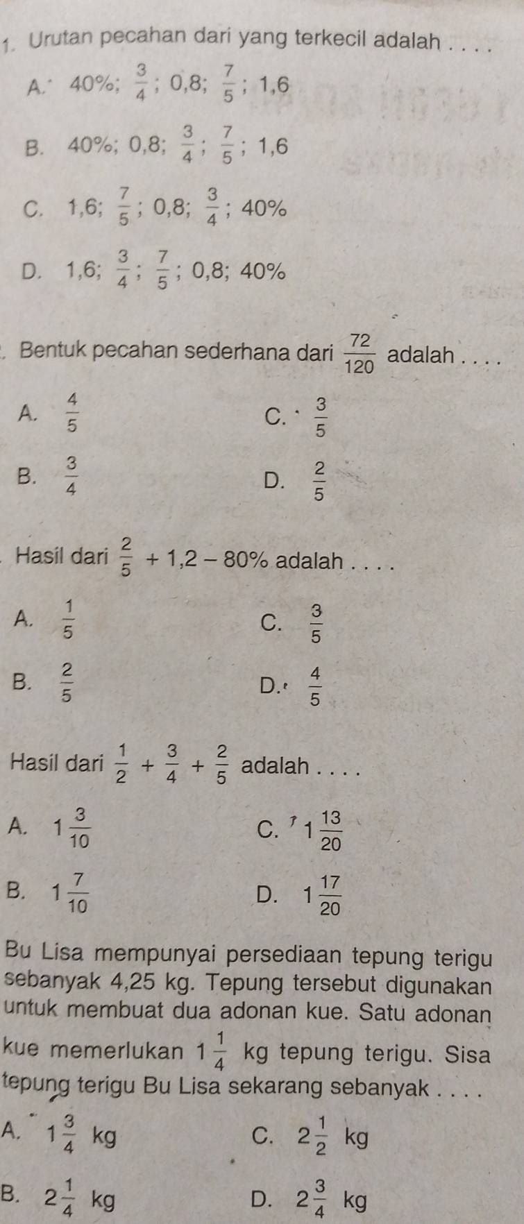 Urutan pecahan dari yang terkecil adalah . . . .
A. 40%;  3/4 ; 0,8;  7/5 ; 1, 6
B. 40%; 0,8;  3/4 ;  7/5  ;1,6
C. 1,6;  7/5 ; 0,8;  3/4 ; 40%
D. 1,6;  3/4 ;  7/5 ; 0,8; 40%. Bentuk pecahan sederhana dari  72/120  adalah . . . .
A.  4/5   3/5 
C.
B.  3/4  D.  2/5 
Hasil dari  2/5 +1,2-80% adalah . . . .
A.  1/5  C.  3/5 
B.  2/5  D.'  4/5 
Hasil dari  1/2 + 3/4 + 2/5  adalah . . . .
A. 1 3/10  1 13/20 
C.
B. 1 7/10  1 17/20 
D.
Bu Lisa mempunyai persediaan tepung terigu
sebanyak 4,25 kg. Tepung tersebut digunakan
untuk membuat dua adonan kue. Satu adonan
kue memerlukan 1 1/4 kg tepung terigu. Sisa
tepung terigu Bu Lisa sekarang sebanyak . . . .
A. 1 3/4 kg 2 1/2 kg
C.
B. 2 1/4 kg 2 3/4 kg
D.