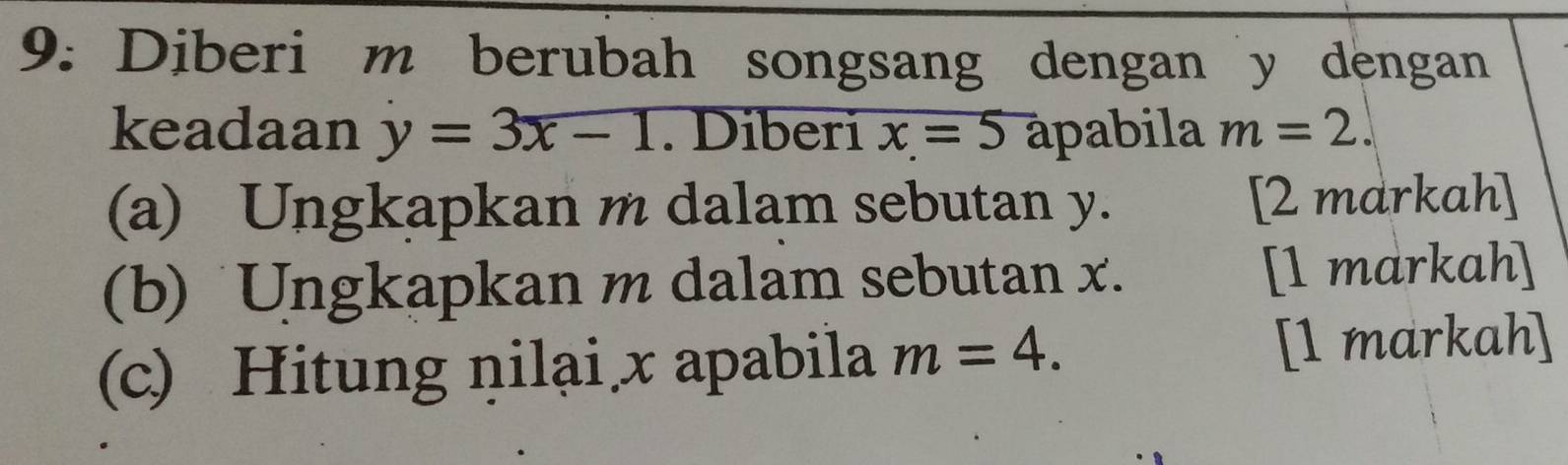 9: Diberi m berubah songsang dengan y dengan 
keadaan y=3x-1. Diberi x=5 apabila m=2. 
(a) Ungkapkan m dalam sebutan y. [2 markah] 
(b) Ungkapkan m dalam sebutan x. [1 markah] 
(c) Hitung ņilại x apabila m=4. [1 markah]