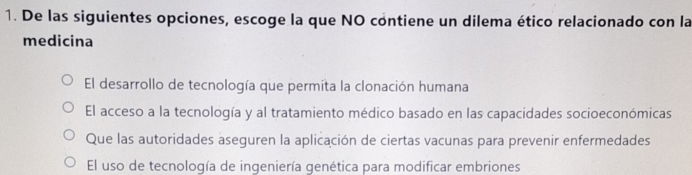 De las siguientes opciones, escoge la que NO contiene un dilema ético relacionado con la
medicina
El desarrollo de tecnología que permita la clonación humana
El acceso a la tecnología y al tratamiento médico basado en las capacidades socioeconómicas
Que las autoridades aseguren la aplicación de ciertas vacunas para prevenir enfermedades
El uso de tecnología de ingeniería genética para modificar embriones