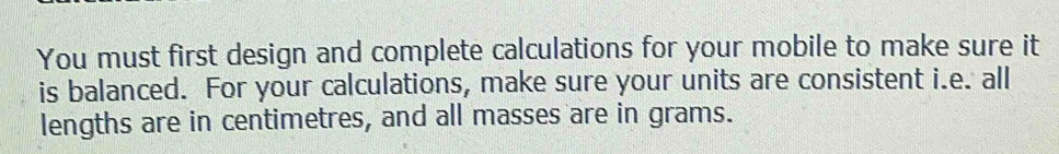 You must first design and complete calculations for your mobile to make sure it 
is balanced. For your calculations, make sure your units are consistent i.e. all 
lengths are in centimetres, and all masses are in grams.