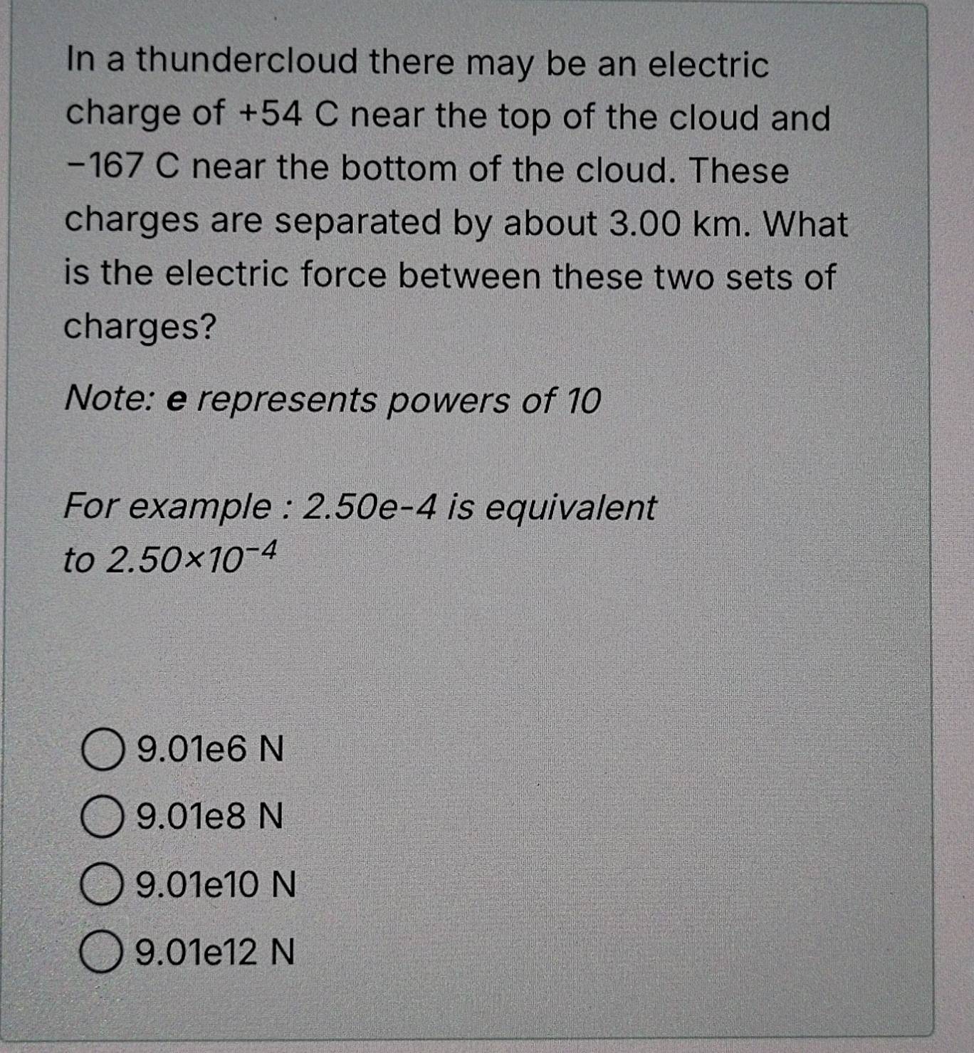 In a thundercloud there may be an electric
charge of +54 C near the top of the cloud and
−167 C near the bottom of the cloud. These
charges are separated by about 3.00 km. What
is the electric force between these two sets of
charges?
Note: e represents powers of 10
For example : 2.50e-4 is equivalent
to 2.50* 10^(-4)
9.01e6 N
9.01e8 N
9.01e10 N
9.01e12 N