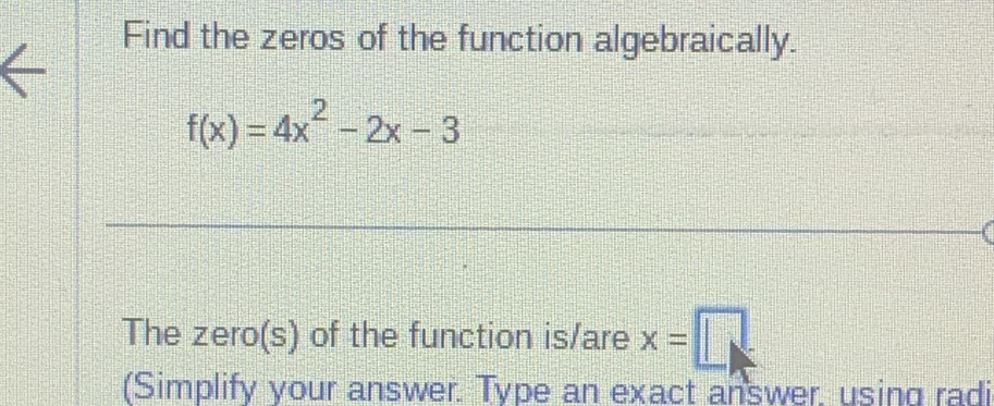 Find the zeros of the function algebraically.
f(x)=4x^2-2x-3
The zero(s) of the function is/are x=□
(Simplify your answer. Type an exact answer. using radi